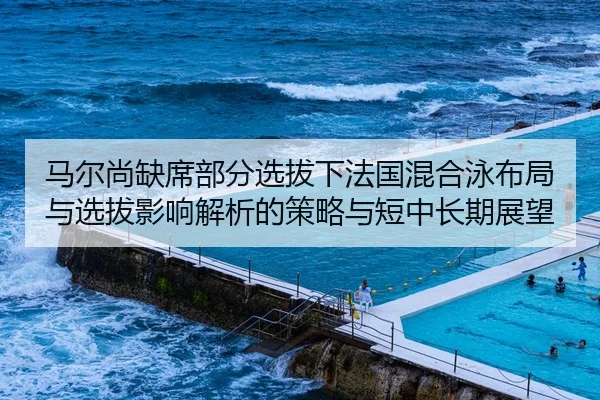 马尔尚缺席部分选拔下法国混合泳布局与选拔影响解析的策略与短中长期展望